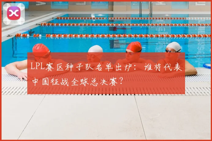 LPL赛区种子队名单出炉：谁将代表中国征战全球总决赛？