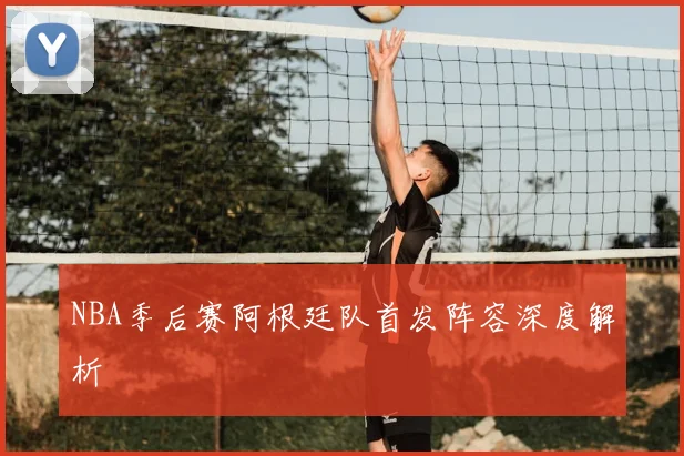 NBA季后赛阿根廷队首发阵容深度解析