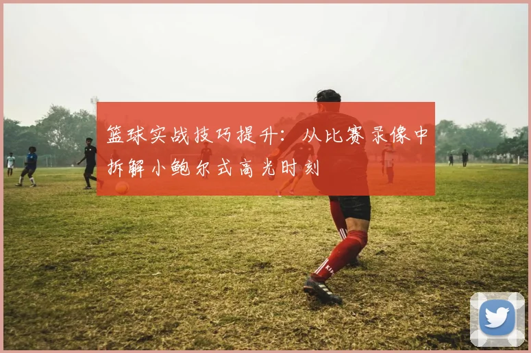 篮球实战技巧提升：从比赛录像中拆解小鲍尔式高光时刻