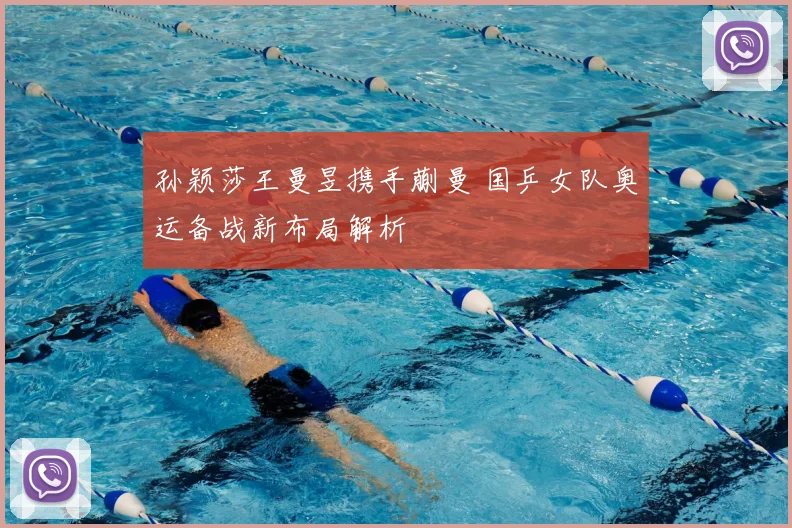 孙颖莎王曼昱携手蒯曼 国乒女队奥运备战新布局解析
