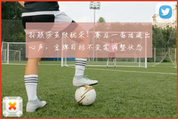 孙颖莎虽败犹荣！赛后一番话道出心声，金牌目标不变需调整状态
