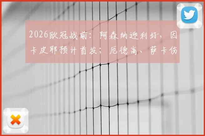 2026欧冠战前：阿森纳迎利好，因卡皮耶预计首发；厄德高、萨卡伤病存疑，完整阵容解析