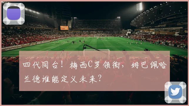 四代同台!梅西C罗领衔,姆巴佩哈兰德谁能定义未来?