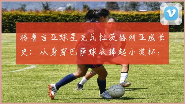 格鲁吉亚球星克瓦拉茨赫利亚成长史：从身穿巴萨球衣捧起小奖杯，到2026年率队两夺欧冠的传奇之路