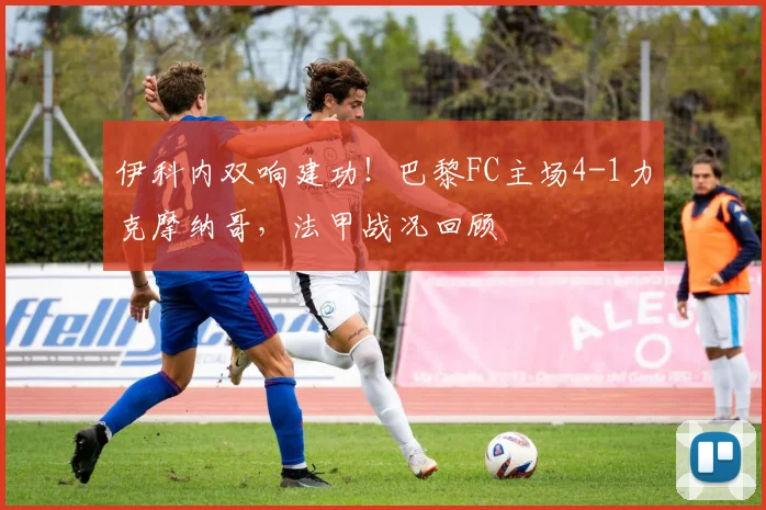 伊科内双响建功！巴黎FC主场4-1力克摩纳哥，法甲战况回顾