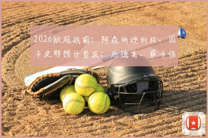 2026欧冠战前：阿森纳迎利好，因卡皮耶预计首发；厄德高、萨卡伤病存疑，完整阵容解析