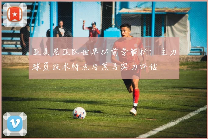 亚美尼亚队世界杯前景解析：主力球员技术特点与黑马实力评估