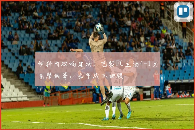 伊科内双响建功！巴黎FC主场4-1力克摩纳哥，法甲战况回顾