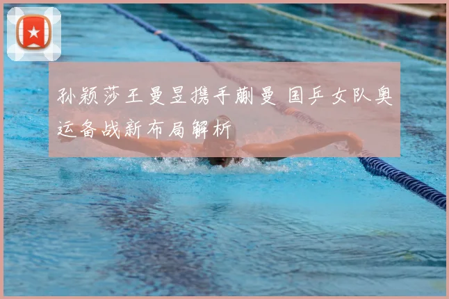 孙颖莎王曼昱携手蒯曼 国乒女队奥运备战新布局解析