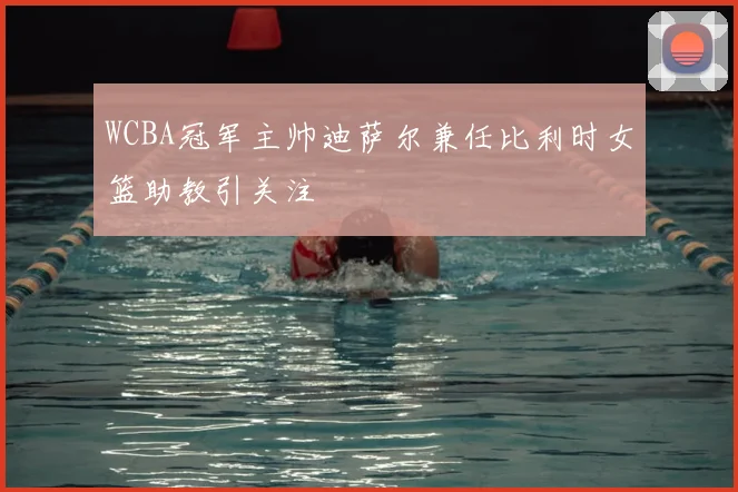WCBA冠军主帅迪萨尔兼任比利时女篮助教引关注