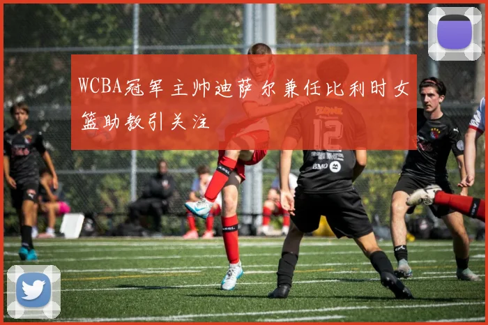 WCBA冠军主帅迪萨尔兼任比利时女篮助教引关注