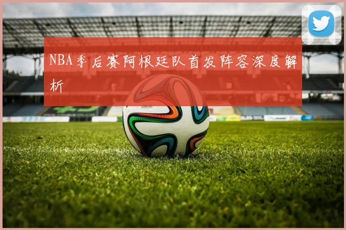 NBA季后赛阿根廷队首发阵容深度解析